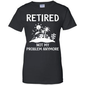 Retired 2018 Not My Problem Anymore Shirt