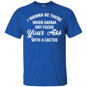 I Wanna Be There When Karma Dry Fucks Your Ass With A Cactus Shirt