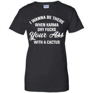 I Wanna Be There When Karma Dry Fucks Your Ass With A Cactus Shirt