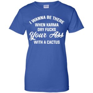 I Wanna Be There When Karma Dry Fucks Your Ass With A Cactus Shirt