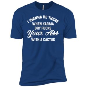 I Wanna Be There When Karma Dry Fucks Your Ass With A Cactus Shirt