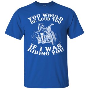 You Would Be Loud Too If I Was Riding You Motorcycle Shirt
