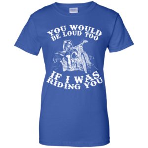 You Would Be Loud Too If I Was Riding You Motorcycle Shirt