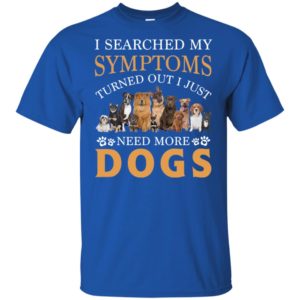 I Searched My Symptoms Turned Out I Just Need More Dogs Shirt