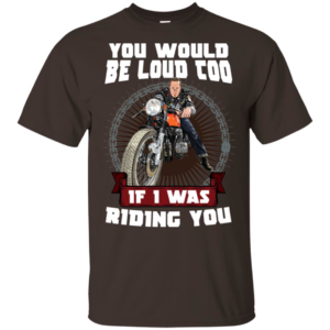 You Would Be Loud Too If I Was Riding You Motorcycle Shirt