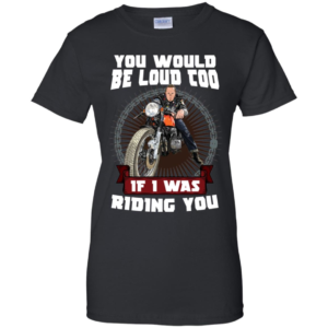 You Would Be Loud Too If I Was Riding You Motorcycle Shirt