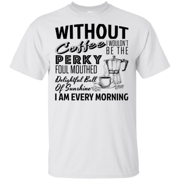 Without Coffee I Wouldn't Be The Perky Foul Mouthed Delightful Ball Of Sunshine I Am Every Morning Shirt