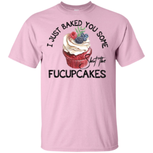 I Just Baked You Some Shut The Fucupcakes Shirt