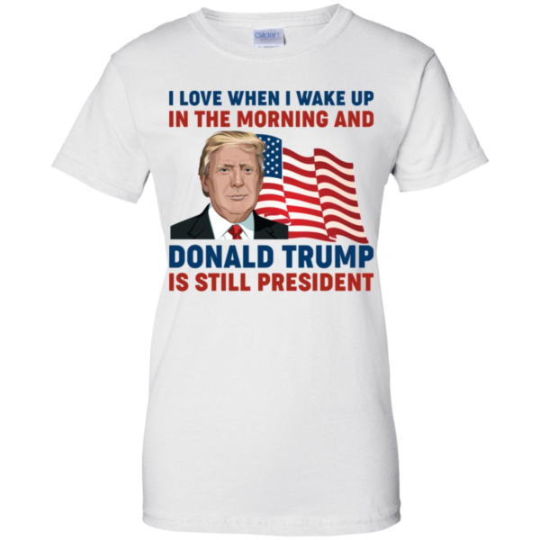 I Love When I Wake up in the Morning and Donald Trump is Still President Shirt