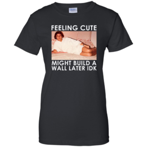 Feeling Cute Might Build a Wall Later Idk Shirt
