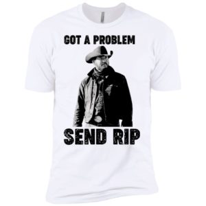 Got A Problem Send Rip Wheeler Yellowstone Shirt