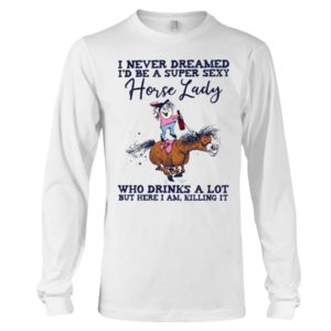I Never Dreamed I'd Be A Super Sexy Horse Lady Who Drink A Lot But Here I Am, Killing It Shirt