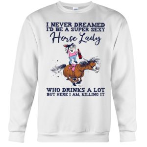 I Never Dreamed I'd Be A Super Sexy Horse Lady Who Drink A Lot But Here I Am, Killing It Shirt