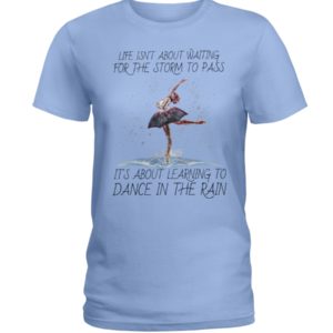 Life, Dancing Ballet It's About Learning To Dance In The Rain Shirt