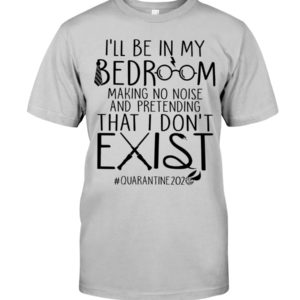 I'll Be In My Bedroom Making No Noise And Pretending That I Don't Exist Quarantine Shirt