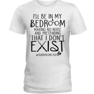 I'll Be In My Bedroom Making No Noise And Pretending That I Don't Exist Quarantine Shirt