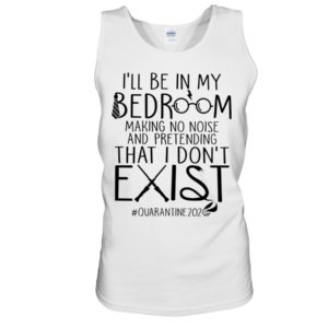 I'll Be In My Bedroom Making No Noise And Pretending That I Don't Exist Quarantine Shirt