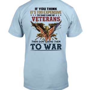 If You Think It's Too Expensive To Take Care Of Veterans Then Don't Send Them To War Shirt