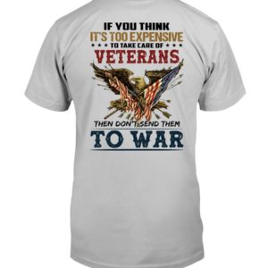 If You Think It's Too Expensive To Take Care Of Veterans Then Don't Send Them To War Shirt