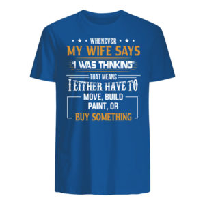 Whenever My Wife Says I Was Thinking That Means I Either Have To Move, Build Paint, Or Buy Something Shirt