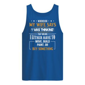 Whenever My Wife Says I Was Thinking That Means I Either Have To Move, Build Paint, Or Buy Something Shirt