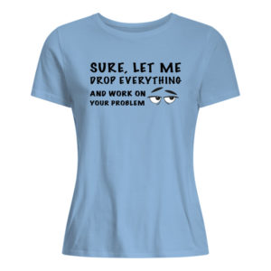 Sure, Let Me Drop Everything And Work On Your Problem Shirt.