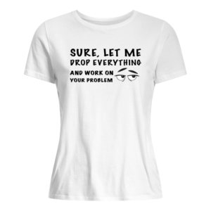 Sure, Let Me Drop Everything And Work On Your Problem Shirt.
