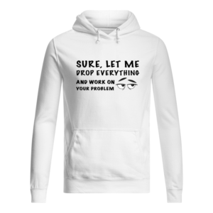 Sure, Let Me Drop Everything And Work On Your Problem Shirt.