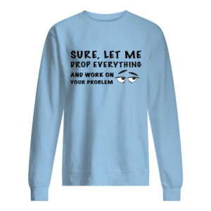 Sure, Let Me Drop Everything And Work On Your Problem Shirt.