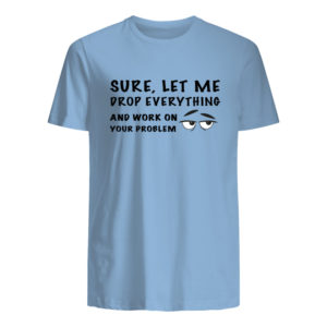 Sure, Let Me Drop Everything And Work On Your Problem Shirt.