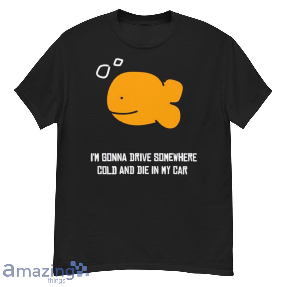 Fish I'm Gonna Drive Somewhere Cold And Die In My Car Shirt - fish-i'm-gonna-drive-somewhere-cold-and-die-in-my-car-shirt-1